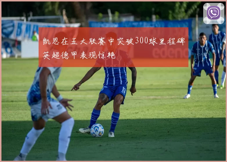 凯恩在五大联赛中突破300球里程碑英超德甲表现惊艳