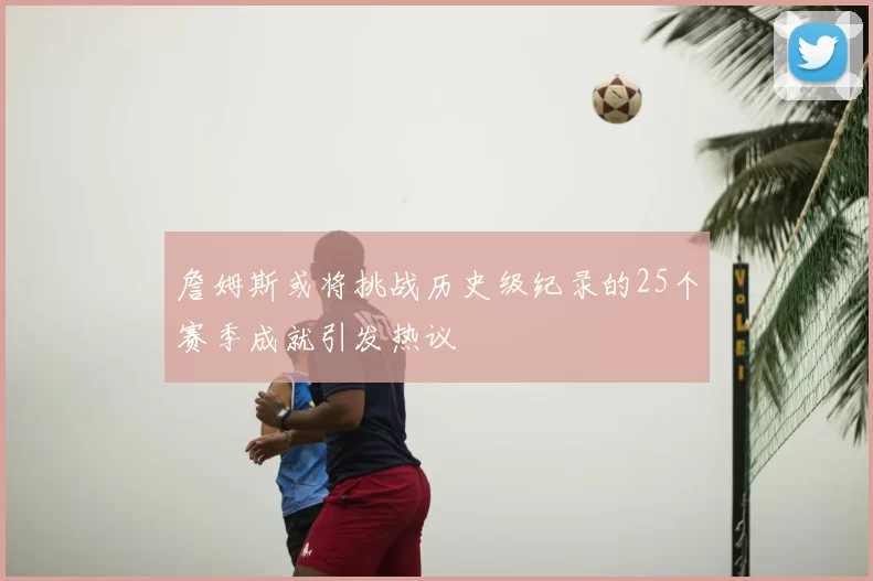 詹姆斯或将挑战历史级纪录的25个赛季成就引发热议