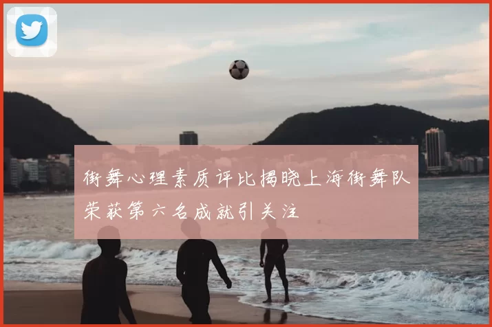 街舞心理素质评比揭晓上海街舞队荣获第六名成就引关注