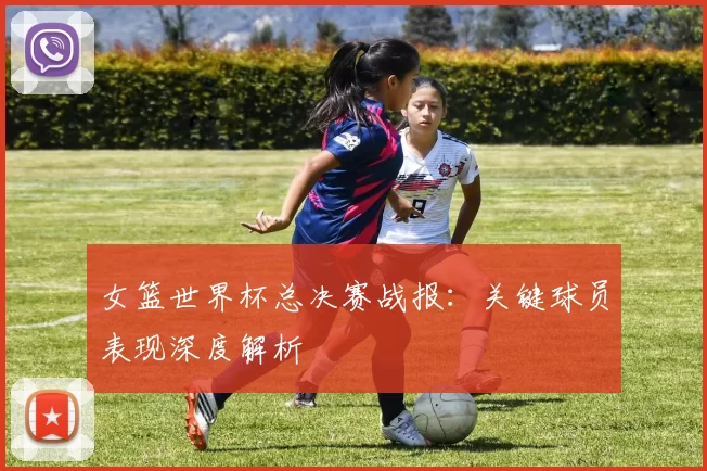 女篮世界杯总决赛战报:关键球员表现深度解析