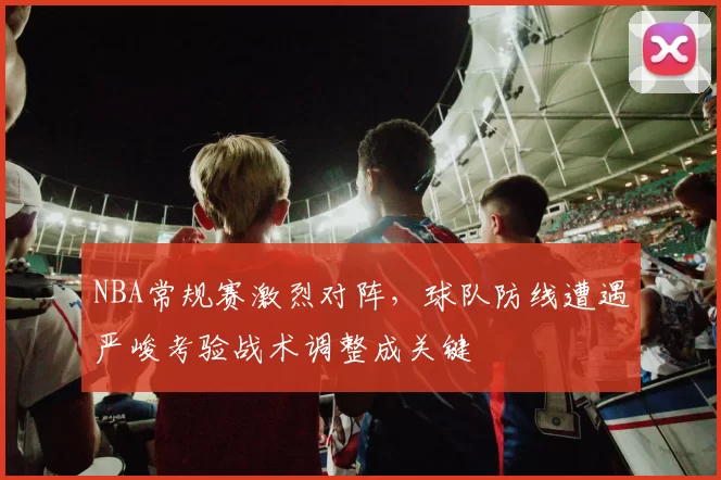 NBA常规赛激烈对阵，球队防线遭遇严峻考验战术调整成关键