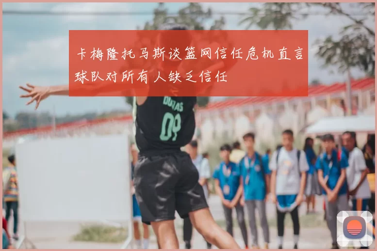 卡梅隆托马斯谈篮网信任危机直言球队对所有人缺乏信任