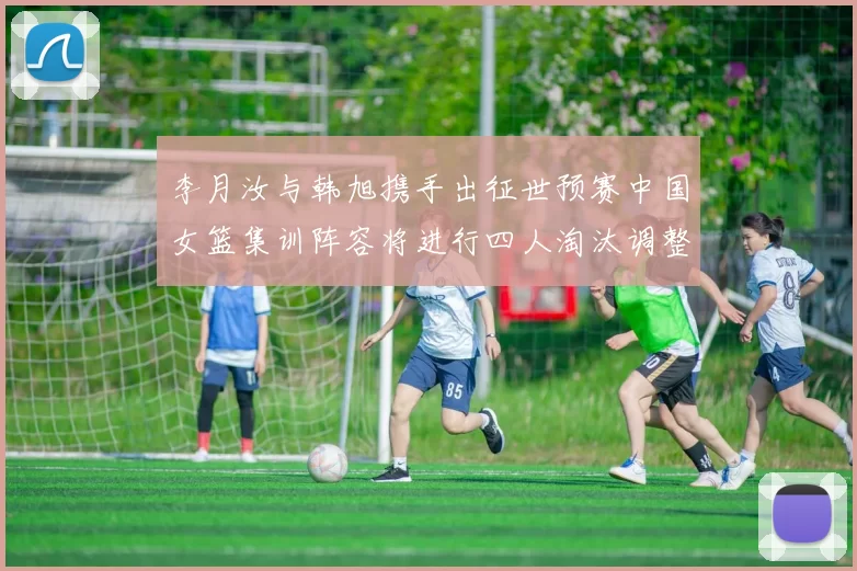 李月汝与韩旭携手出征世预赛中国女篮集训阵容将进行四人淘汰调整