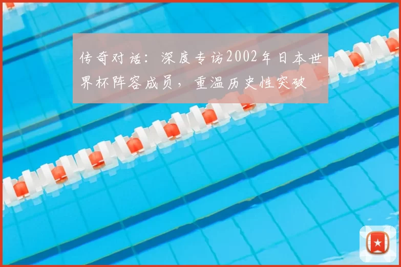 传奇对话：深度专访2002年日本世界杯阵容成员，重温历史性突破