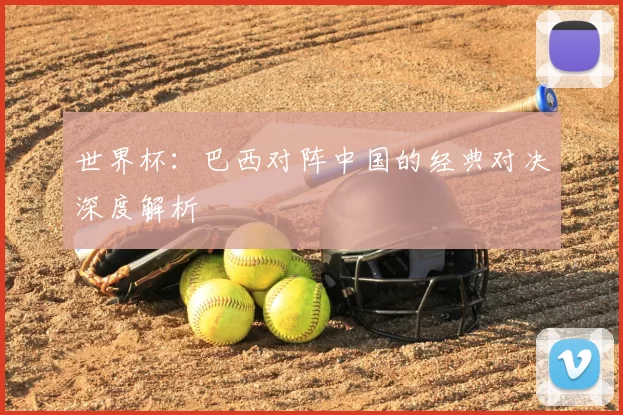 世界杯:巴西对阵中国的经典对决深度解析