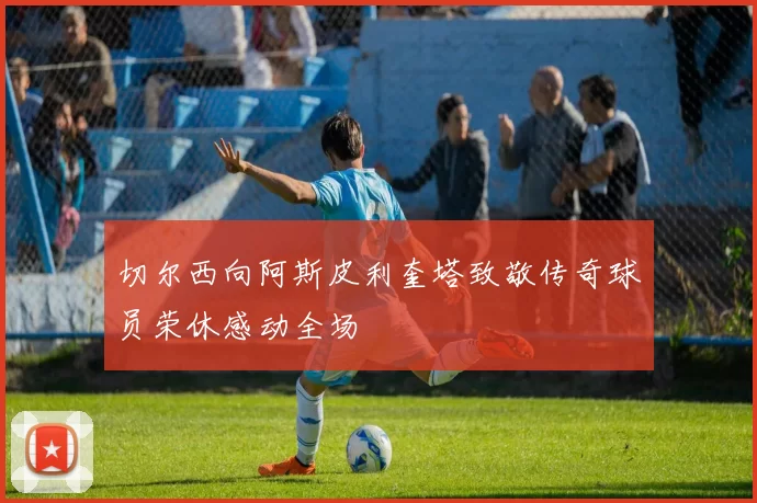 切尔西向阿斯皮利奎塔致敬传奇球员荣休感动全场