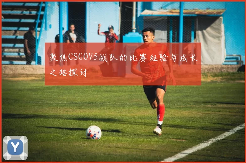 聚焦CSGOV5战队的比赛经验与成长之路探讨