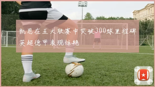 凯恩在五大联赛中突破300球里程碑英超德甲表现惊艳