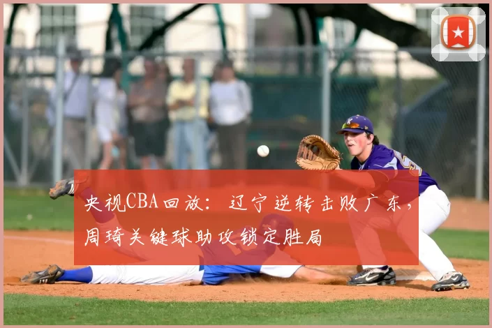 央视CBA回放：辽宁逆转击败广东，周琦关键球助攻锁定胜局