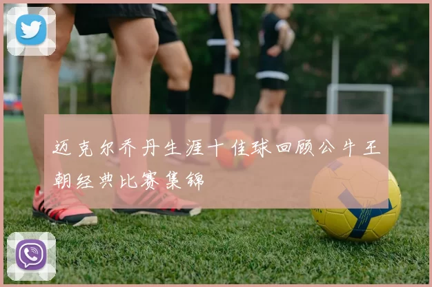 迈克尔乔丹生涯十佳球回顾公牛王朝经典比赛集锦