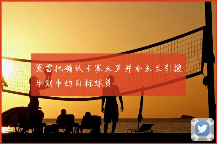 莫雷托确认卡塞米罗并非米兰引援计划中的目标球员