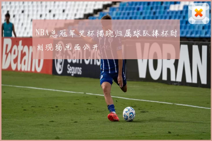 NBA总冠军奖杯揭晓归属球队捧杯时刻现场画面公开