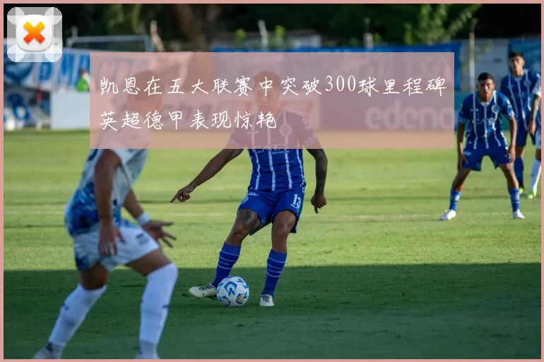 凯恩在五大联赛中突破300球里程碑英超德甲表现惊艳