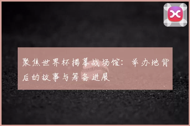 聚焦世界杯揭幕战场馆:举办地背后的故事与筹备进展