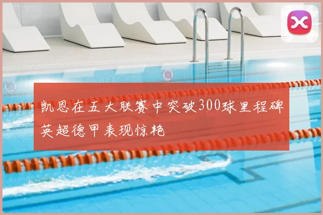 凯恩在五大联赛中突破300球里程碑英超德甲表现惊艳
