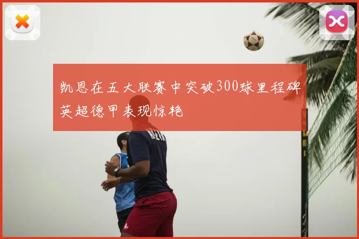 凯恩在五大联赛中突破300球里程碑英超德甲表现惊艳