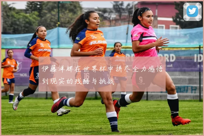 伊藤洋辉在世界杯中拼尽全力感悟到现实的残酷与挑战