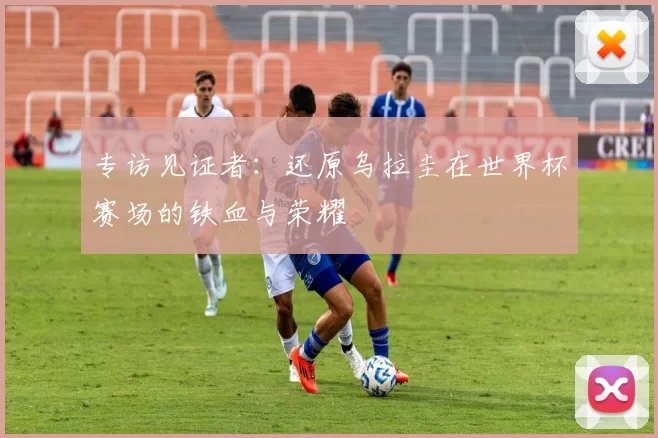专访见证者：还原乌拉圭在世界杯赛场的铁血与荣耀