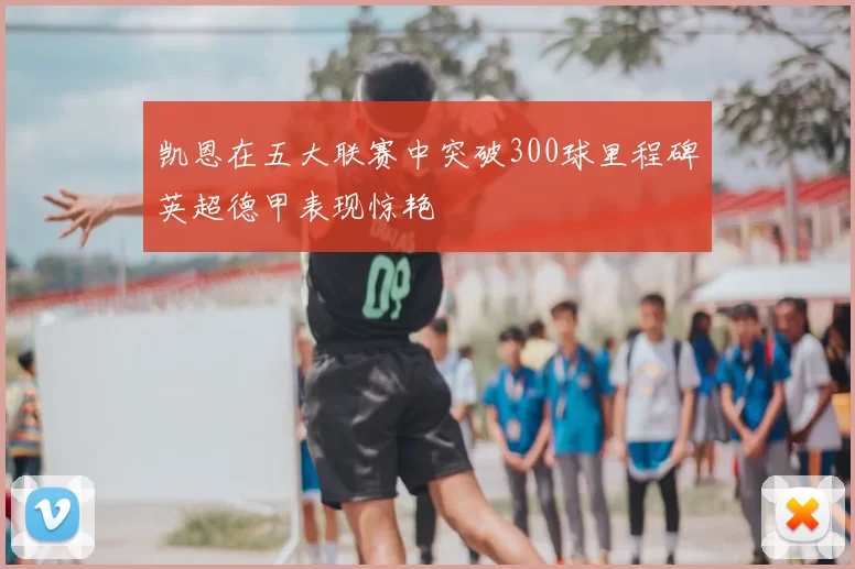 凯恩在五大联赛中突破300球里程碑英超德甲表现惊艳
