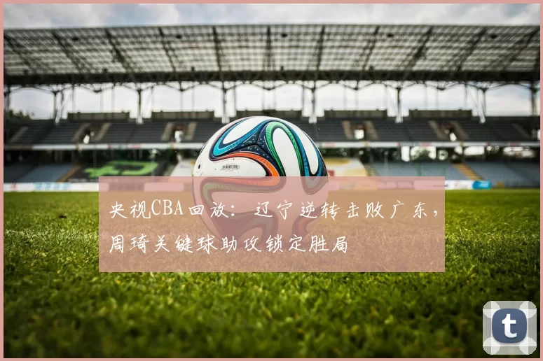 央视CBA回放：辽宁逆转击败广东，周琦关键球助攻锁定胜局