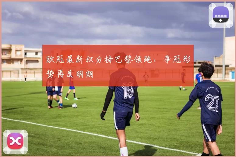 欧冠最新积分榜巴黎领跑，争冠形势再度明朗