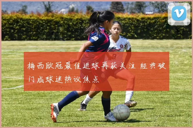 梅西欧冠最佳进球再获关注 经典破门成球迷热议焦点