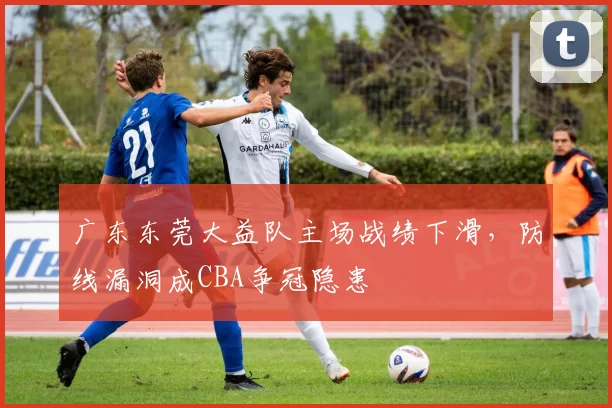 广东东莞大益队主场战绩下滑，防线漏洞成CBA争冠隐患