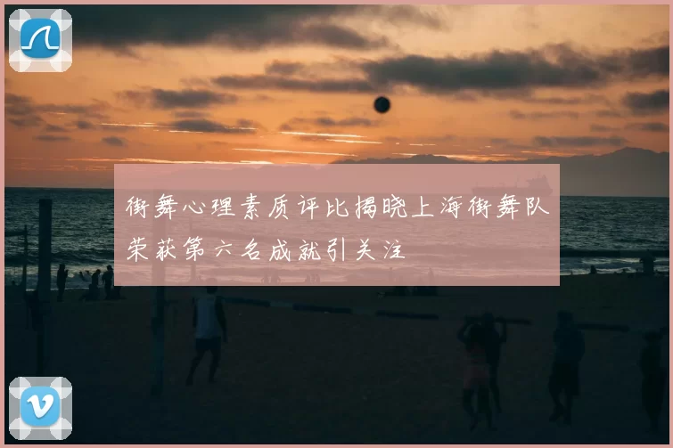 街舞心理素质评比揭晓上海街舞队荣获第六名成就引关注