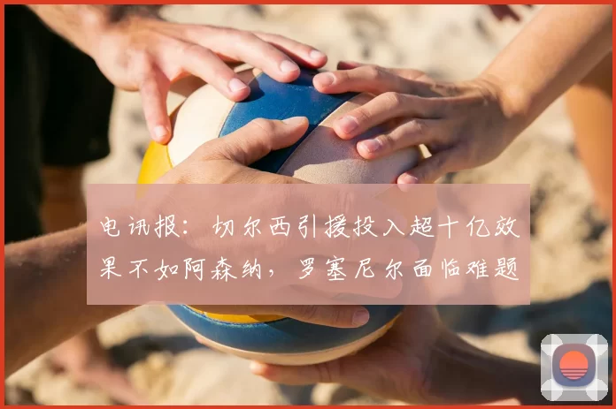 电讯报：切尔西引援投入超十亿效果不如阿森纳，罗塞尼尔面临难题