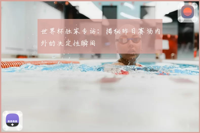 世界杯独家专访:揭秘昨日赛场内外的决定性瞬间