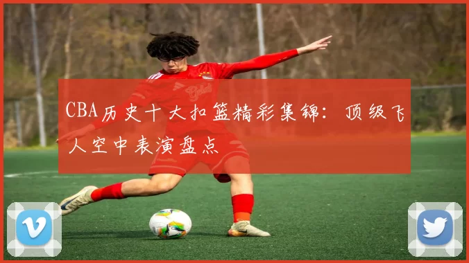 CBA历史十大扣篮精彩集锦：顶级飞人空中表演盘点