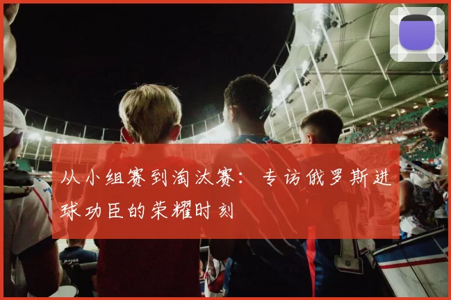 从小组赛到淘汰赛:专访俄罗斯进球功臣的荣耀时刻
