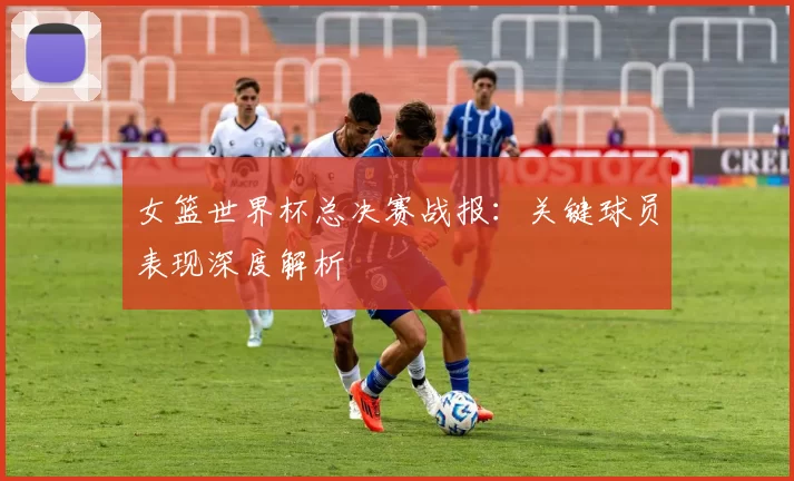 女篮世界杯总决赛战报:关键球员表现深度解析