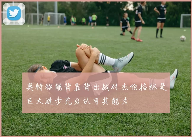 奥特称能背靠背出战对杰伦格林是巨大进步充分认可其能力