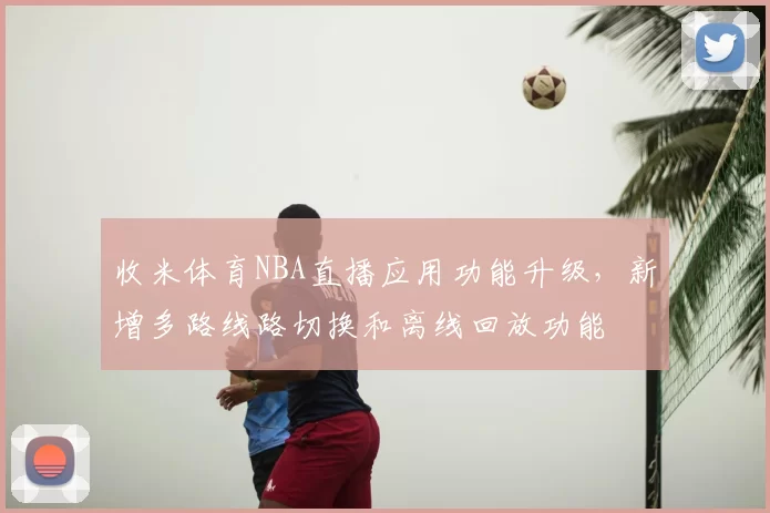 收米体育NBA直播应用功能升级，新增多路线路切换和离线回放功能