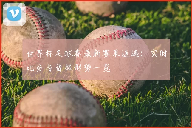 世界杯足球赛最新赛果速递：实时比分与晋级形势一览