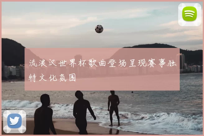 流浪汉世界杯歌曲登场呈现赛事独特文化氛围