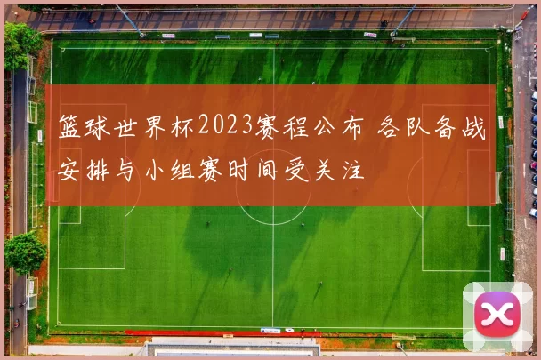 篮球世界杯2023赛程公布 各队备战安排与小组赛时间受关注