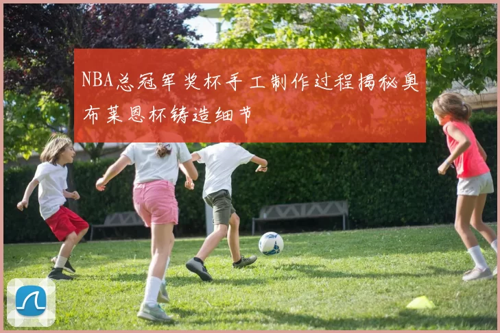 NBA总冠军奖杯手工制作过程揭秘奥布莱恩杯铸造细节