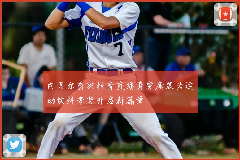 内马尔首次抖音直播身穿唐装为运动饮料带货开启新篇章