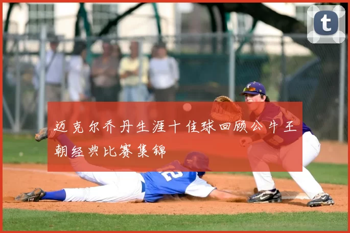 迈克尔乔丹生涯十佳球回顾公牛王朝经典比赛集锦