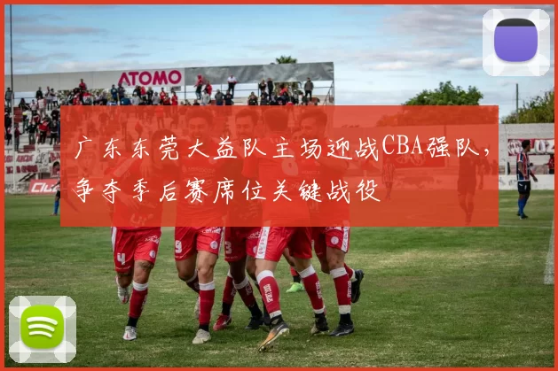 广东东莞大益队主场迎战CBA强队，争夺季后赛席位关键战役