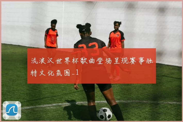流浪汉世界杯歌曲登场呈现赛事独特文化氛围_1