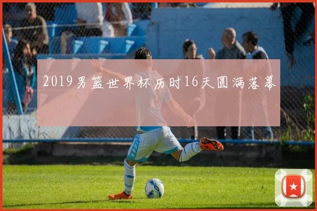 2019男篮世界杯历时16天圆满落幕