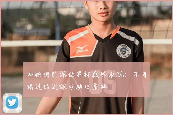 回顾姆巴佩世界杯巅峰表现：不可错过的进球与助攻集锦