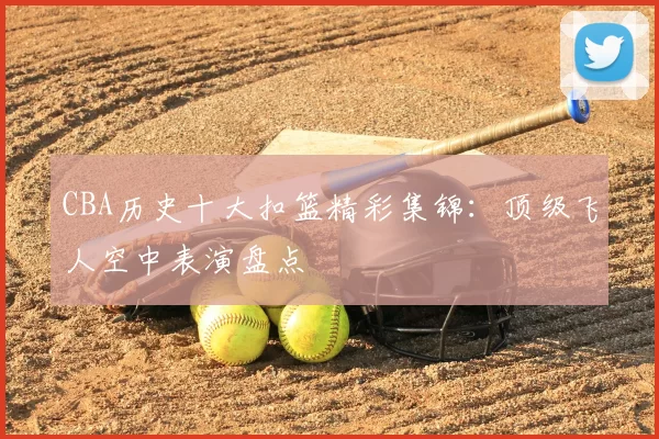 CBA历史十大扣篮精彩集锦：顶级飞人空中表演盘点
