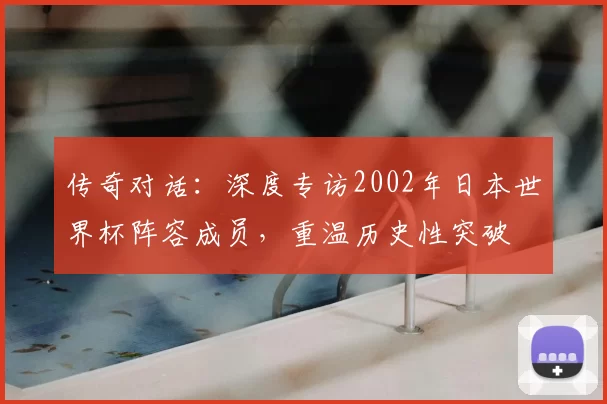 传奇对话:深度专访2002年日本世界杯阵容成员,重温历史性突破