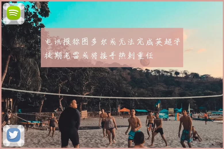 电讯报称图多尔或无法完成英超学徒期老雷或将接手热刺重任