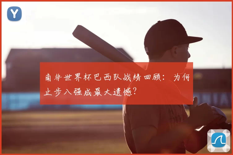 南非世界杯巴西队战绩回顾:为何止步八强成最大遗憾?
