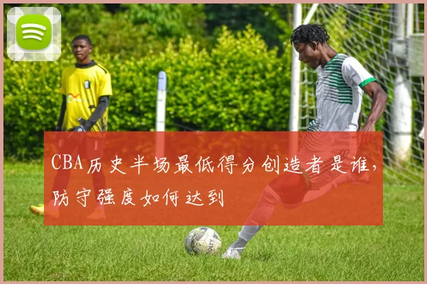 CBA历史半场最低得分创造者是谁，防守强度如何达到